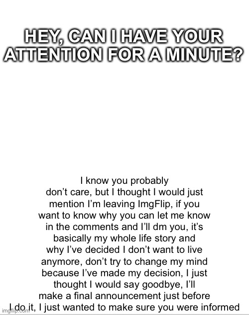 Goodbye | HEY, CAN I HAVE YOUR ATTENTION FOR A MINUTE? I know you probably don’t care, but I thought I would just mention I’m leaving ImgFlip, if you want to know why you can let me know in the comments and I’ll dm you, it’s basically my whole life story and why I’ve decided I don’t want to live anymore, don’t try to change my mind because I’ve made my decision, I just thought I would say goodbye, I’ll make a final announcement just before I do it, I just wanted to make sure you were informed | image tagged in blank white template | made w/ Imgflip meme maker