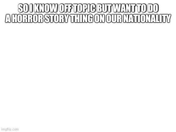 Horror contest | SO I KNOW OFF TOPIC BUT WANT TO DO A HORROR STORY THING ON OUR NATIONALITY | image tagged in blank white template,horror | made w/ Imgflip meme maker