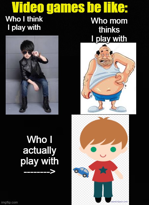 Its so true! | Video games be like:; Who mom thinks I play with; Who I think I play with; Who I actually play with
--------> | image tagged in blank black | made w/ Imgflip meme maker