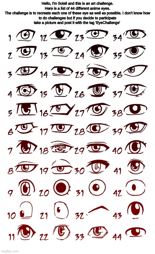 Anime Eye Challenge (Idk what I'm doing with my life) | Hello, I'm Soleil and this is an art challenge.

Here is a list of 44 different anime eyes.
The challenge is to recreate each one of these eye as well as possible. I don't know how to do challenges but if you decide to participate take a picture and post it with the tag 'EyeChallenge' | image tagged in eyechallenge,drawing,eyes | made w/ Imgflip meme maker