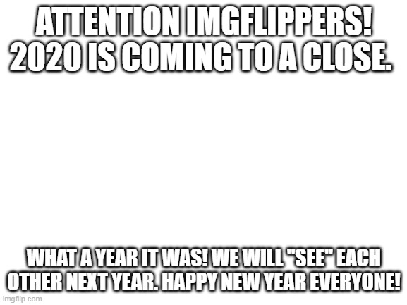 Just look! | ATTENTION IMGFLIPPERS! 2020 IS COMING TO A CLOSE. WHAT A YEAR IT WAS! WE WILL "SEE" EACH OTHER NEXT YEAR. HAPPY NEW YEAR EVERYONE! | image tagged in blank white template,2020 sucks,attention | made w/ Imgflip meme maker