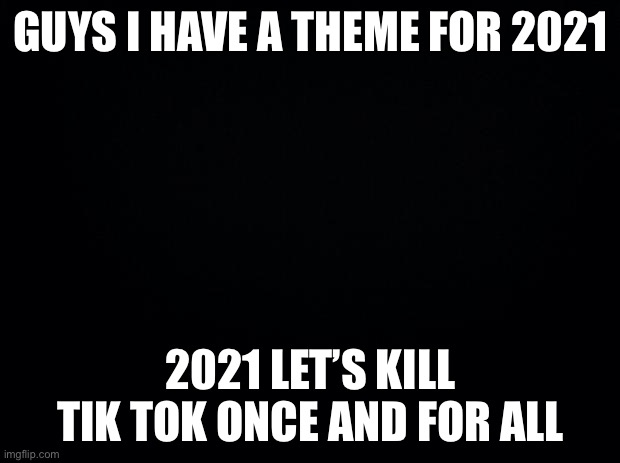 2021 theme | GUYS I HAVE A THEME FOR 2021; 2021 LET’S KILL TIK TOK ONCE AND FOR ALL | image tagged in black background | made w/ Imgflip meme maker