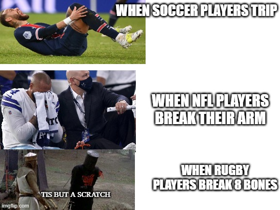 Kinda a repost |  WHEN SOCCER PLAYERS TRIP; WHEN NFL PLAYERS BREAK THEIR ARM; WHEN RUGBY PLAYERS BREAK 8 BONES; TIS BUT A SCRATCH | image tagged in blank white template | made w/ Imgflip meme maker