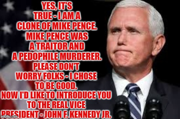 Mike Pence's Clone earned Trumps respect - He got to do the announcement | YES, IT'S TRUE - I AM A CLONE OF MIKE PENCE. MIKE PENCE WAS A TRAITOR AND A PEDOPHILE MURDERER. PLEASE DON'T WORRY FOLKS - I CHOSE TO BE GOOD.
NOW I'D LIKE TO INTRODUCE YOU TO THE REAL VICE PRESIDENT - JOHN F. KENNEDY JR. | image tagged in pence,clone,the great awakening,red pill,the best is yet to come | made w/ Imgflip meme maker