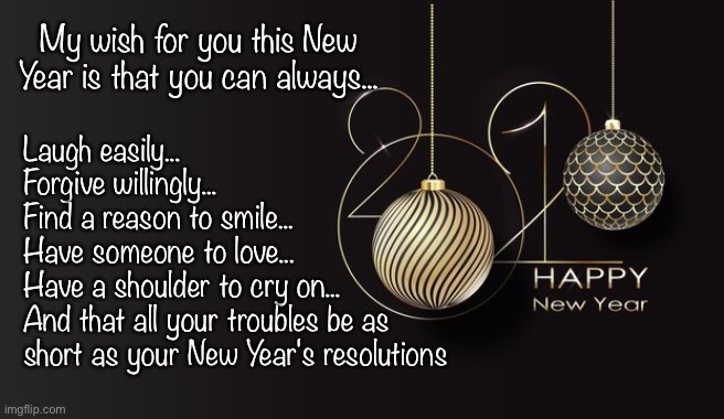 2021 | My wish for you this New Year is that you can always... Laugh easily...
Forgive willingly...
Find a reason to smile...
Have someone to love...
Have a shoulder to cry on...
And that all your troubles be as short as your New Year's resolutions | image tagged in happy new year | made w/ Imgflip meme maker