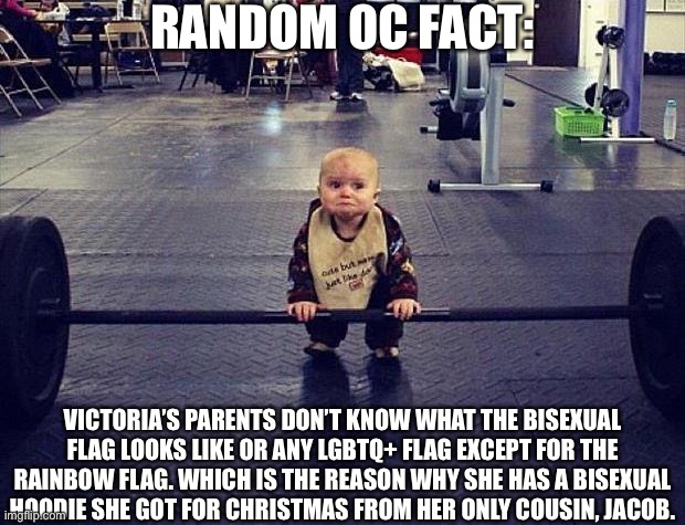 Gym Baby | RANDOM OC FACT:; VICTORIA’S PARENTS DON’T KNOW WHAT THE BISEXUAL FLAG LOOKS LIKE OR ANY LGBTQ+ FLAG EXCEPT FOR THE RAINBOW FLAG. WHICH IS THE REASON WHY SHE HAS A BISEXUAL HOODIE SHE GOT FOR CHRISTMAS FROM HER ONLY COUSIN, JACOB. | image tagged in gym baby,oc | made w/ Imgflip meme maker