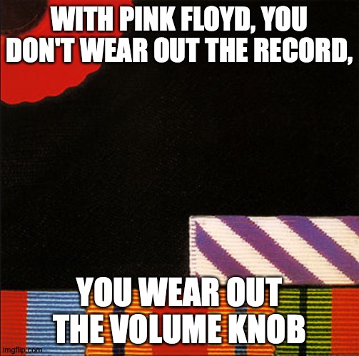 Hold On to The Meme | WITH PINK FLOYD, YOU DON'T WEAR OUT THE RECORD, YOU WEAR OUT THE VOLUME KNOB; https://www.youtube.com/watch?v=7Z542naPLhk | image tagged in memes,pink floyd,why can't you just be normal,jk | made w/ Imgflip meme maker