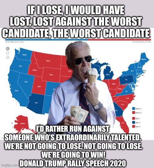 The Trump 2020 landslide | IF I LOSE, I WOULD HAVE LOST, LOST AGAINST THE WORST CANDIDATE, THE WORST CANDIDATE; I’D RATHER RUN AGAINST SOMEONE WHO’S EXTRAORDINARILY TALENTED.
 WE’RE NOT GOING TO LOSE, NOT GOING TO LOSE.
 WE’RE GOING TO WIN!
DONALD TRUMP RALLY SPEECH 2020 | image tagged in donald trump,lost,maga,get lost,joe biden,president | made w/ Imgflip meme maker