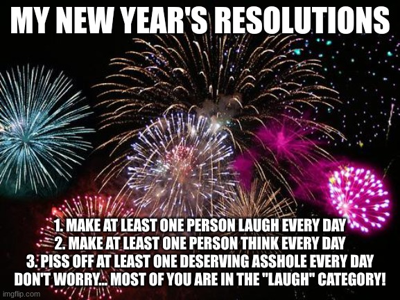New Years  | MY NEW YEAR'S RESOLUTIONS; 1. MAKE AT LEAST ONE PERSON LAUGH EVERY DAY
2. MAKE AT LEAST ONE PERSON THINK EVERY DAY
3. PISS OFF AT LEAST ONE DESERVING ASSHOLE EVERY DAY


DON'T WORRY... MOST OF YOU ARE IN THE "LAUGH" CATEGORY! | image tagged in new years | made w/ Imgflip meme maker