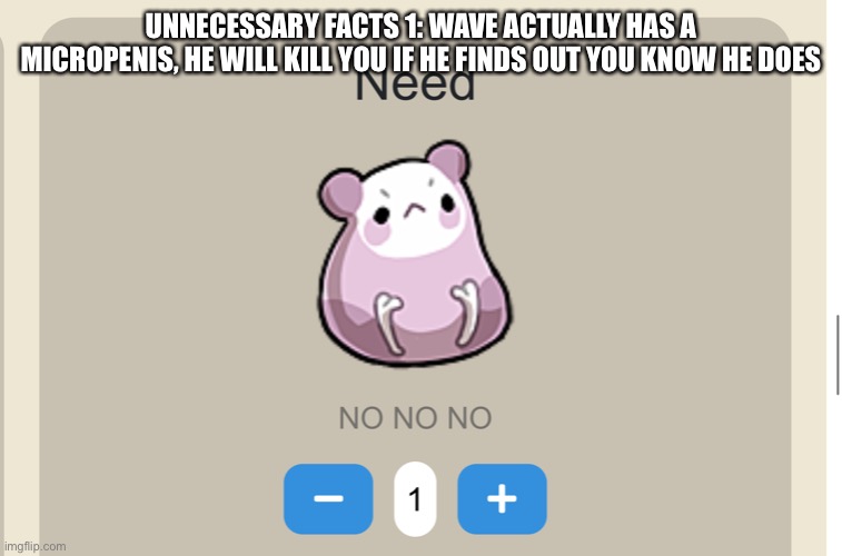 *about to die* | UNNECESSARY FACTS 1: WAVE ACTUALLY HAS A MICROPENIS, HE WILL KILL YOU IF HE FINDS OUT YOU KNOW HE DOES | image tagged in need no no no | made w/ Imgflip meme maker