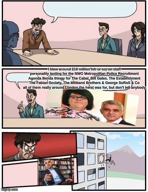 Boardroom Meeting Suggestion Meme | I blew around £10 million'ish or so, on staff personality testing for the NWO Metropolitan Police Recruitment Agenda Benda thingy for The Cabal, Bill Gates. The Establishment The Fabian Society, The Miliband Brothers & George SoRoS & Co all of them really around London the heist was for, but don't tell anybody | image tagged in memes,boardroom meeting suggestion,mayor mccheese,sadiq khan,do you like karl marx,the dictator | made w/ Imgflip meme maker