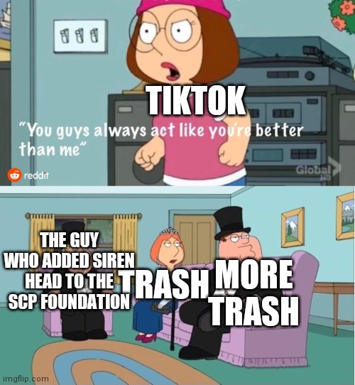 You Guys always act like you're better than me | TIKTOK; TRASH; THE GUY WHO ADDED SIREN HEAD TO THE SCP FOUNDATION; MORE TRASH | image tagged in you guys always act like you're better than me,tiktok,tiktok sucks,trash,siren head,scp | made w/ Imgflip meme maker