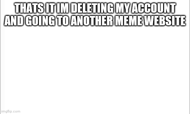 Bye | THATS IT IM DELETING MY ACCOUNT AND GOING TO ANOTHER MEME WEBSITE | image tagged in white background | made w/ Imgflip meme maker