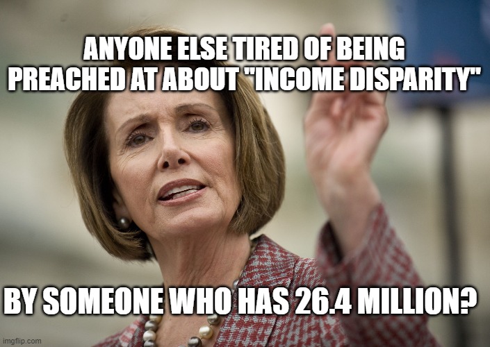 Nancy Pelosi | ANYONE ELSE TIRED OF BEING PREACHED AT ABOUT "INCOME DISPARITY"; BY SOMEONE WHO HAS 26.4 MILLION? | image tagged in nancy pelosi | made w/ Imgflip meme maker