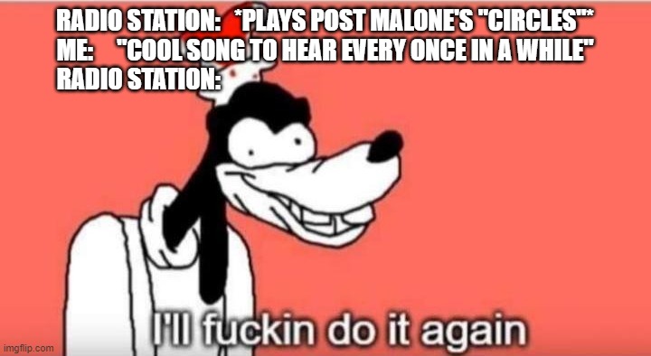 I'll fuckin do it again | RADIO STATION:   *PLAYS POST MALONE'S "CIRCLES"*
ME:     "COOL SONG TO HEAR EVERY ONCE IN A WHILE"

RADIO STATION: | image tagged in i'll fuckin do it again | made w/ Imgflip meme maker