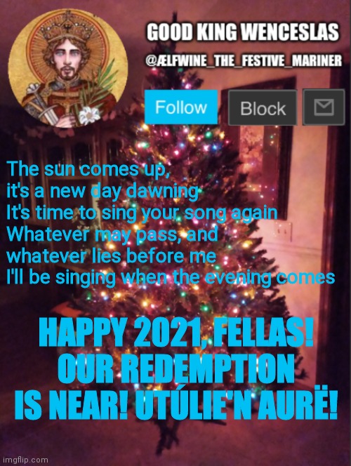 Good_King_Wenceslas announcement | The sun comes up, it's a new day dawning
It's time to sing your song again
Whatever may pass, and whatever lies before me
I'll be singing when the evening comes; HAPPY 2021, FELLAS! OUR REDEMPTION IS NEAR! UTÚLIE'N AURË! | image tagged in good_king_wenceslas announcement | made w/ Imgflip meme maker