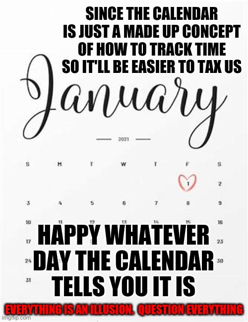 Time | SINCE THE CALENDAR IS JUST A MADE UP CONCEPT OF HOW TO TRACK TIME SO IT'LL BE EASIER TO TAX US; HAPPY WHATEVER DAY THE CALENDAR TELLS YOU IT IS; EVERYTHING IS AN ILLUSION.  QUESTION EVERYTHING | image tagged in memes,hmmm,it could be worse,it could happen,lol,that's stupid | made w/ Imgflip meme maker