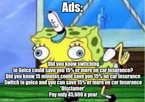 Did you know switching to Geico could save you 15% or more on car insurance? | Ads:; Did you know switching to Geico could save you 15% or more on car insurance?
Did you know 15 minutes could save you 15% on car insurance
Switch to geico and you can save 15% or more on car insurance
*Disclamer* 
Pay only 45,000 a year | image tagged in memes,mocking spongebob | made w/ Imgflip meme maker