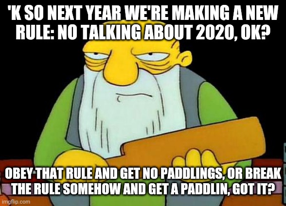 That's a paddlin' | 'K SO NEXT YEAR WE'RE MAKING A NEW
RULE: NO TALKING ABOUT 2020, OK? OBEY THAT RULE AND GET NO PADDLINGS, OR BREAK
THE RULE SOMEHOW AND GET A PADDLIN, GOT IT? | image tagged in memes,that's a paddlin',2020,savage memes,2021,2022 | made w/ Imgflip meme maker