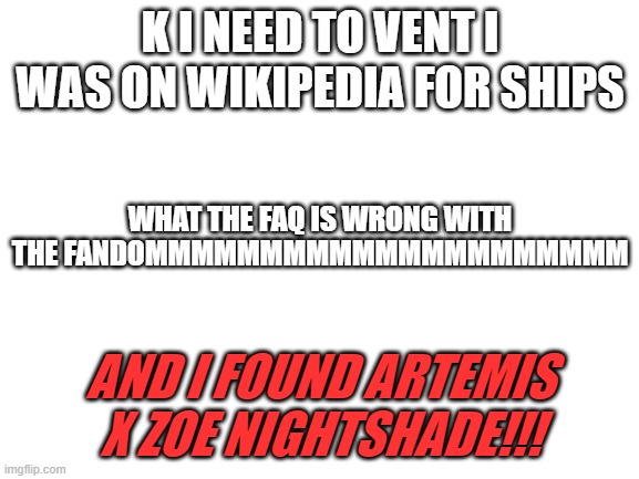 Why does the fandom exist sometimes | K I NEED TO VENT I WAS ON WIKIPEDIA FOR SHIPS; WHAT THE FAQ IS WRONG WITH THE FANDOMMMMMMMMMMMMMMMMMMMMM; AND I FOUND ARTEMIS X ZOE NIGHTSHADE!!! | image tagged in blank white template | made w/ Imgflip meme maker