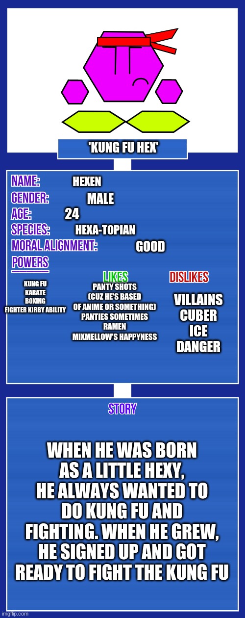 OC full showcase V2 | 'KUNG FU HEX'; HEXEN; MALE; 24; HEXA-TOPIAN; GOOD; KUNG FU
KARATE
BOXING
FIGHTER KIRBY ABILITY; PANTY SHOTS (CUZ HE'S BASED OF ANIME OR SOMETHING)
PANTIES SOMETIMES
RAMEN
MIXMELLOW'S HAPPYNESS; VILLAINS
CUBER
ICE
DANGER; WHEN HE WAS BORN AS A LITTLE HEXY, HE ALWAYS WANTED TO DO KUNG FU AND FIGHTING. WHEN HE GREW, HE SIGNED UP AND GOT READY TO FIGHT THE KUNG FU | image tagged in oc full showcase v2 | made w/ Imgflip meme maker