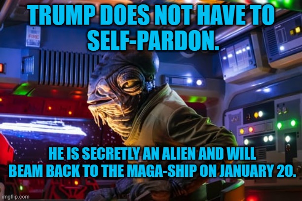 Make Aliens Great Again. | TRUMP DOES NOT HAVE TO
 SELF-PARDON. HE IS SECRETLY AN ALIEN AND WILL BEAM BACK TO THE MAGA-SHIP ON JANUARY 20. | image tagged in politics | made w/ Imgflip meme maker