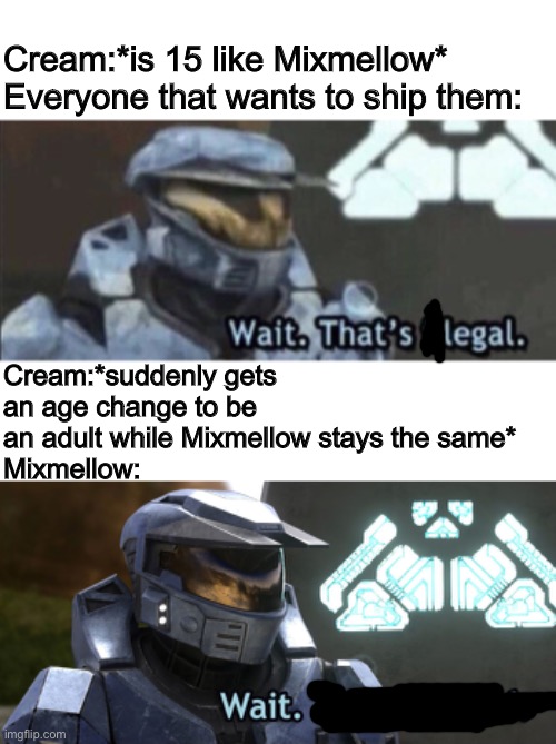 I’m not trying to be offensive.. (Cream belongs to CloudDays) | Cream:*is 15 like Mixmellow*
Everyone that wants to ship them:; Cream:*suddenly gets an age change to be an adult while Mixmellow stays the same*
Mixmellow: | image tagged in mixmellow,cream cat,memes | made w/ Imgflip meme maker