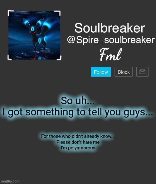 Spire | Fml; So uh...
I got something to tell you guys... For those who didn't already know...
Please don't hate me
I'm polyamorous | image tagged in spire | made w/ Imgflip meme maker