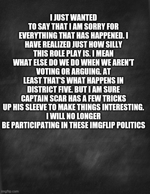 black blank | I JUST WANTED TO SAY THAT I AM SORRY FOR EVERYTHING THAT HAS HAPPENED. I HAVE REALIZED JUST HOW SILLY THIS ROLE PLAY IS. I MEAN WHAT ELSE DO WE DO WHEN WE AREN'T VOTING OR ARGUING. AT LEAST THAT'S WHAT HAPPENS IN DISTRICT FIVE. BUT I AM SURE CAPTAIN SCAR HAS A FEW TRICKS UP HIS SLEEVE TO MAKE THINGS INTERESTING.
I WILL NO LONGER BE PARTICIPATING IN THESE IMGFLIP POLITICS | image tagged in black blank | made w/ Imgflip meme maker