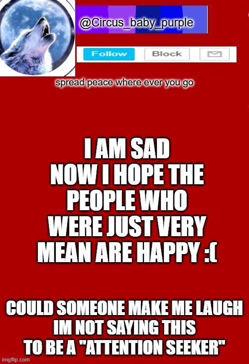 I AM SAD NOW I HOPE THE PEOPLE WHO WERE JUST VERY MEAN ARE HAPPY :(; COULD SOMEONE MAKE ME LAUGH
IM NOT SAYING THIS TO BE A "ATTENTION SEEKER" | made w/ Imgflip meme maker
