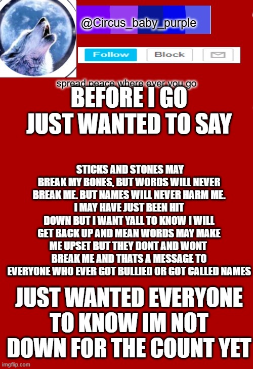 im not down yet | BEFORE I GO JUST WANTED TO SAY; STICKS AND STONES MAY BREAK MY BONES, BUT WORDS WILL NEVER BREAK ME. BUT NAMES WILL NEVER HARM ME.
I MAY HAVE JUST BEEN HIT DOWN BUT I WANT YALL TO KNOW I WILL GET BACK UP AND MEAN WORDS MAY MAKE ME UPSET BUT THEY DONT AND WONT  BREAK ME AND THATS A MESSAGE TO EVERYONE WHO EVER GOT BULLIED OR GOT CALLED NAMES; JUST WANTED EVERYONE TO KNOW IM NOT DOWN FOR THE COUNT YET | made w/ Imgflip meme maker