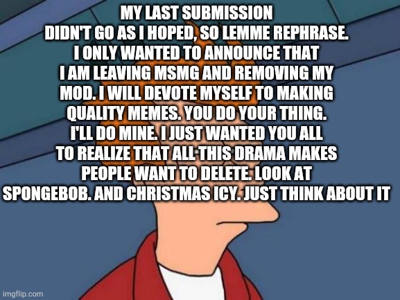 Futurama Fry Meme | MY LAST SUBMISSION DIDN'T GO AS I HOPED, SO LEMME REPHRASE. I ONLY WANTED TO ANNOUNCE THAT I AM LEAVING MSMG AND REMOVING MY MOD. I WILL DEVOTE MYSELF TO MAKING QUALITY MEMES. YOU DO YOUR THING. I'LL DO MINE. I JUST WANTED YOU ALL TO REALIZE THAT ALL THIS DRAMA MAKES PEOPLE WANT TO DELETE. LOOK AT SPONGEBOB. AND CHRISTMAS ICY. JUST THINK ABOUT IT | image tagged in memes,futurama fry | made w/ Imgflip meme maker