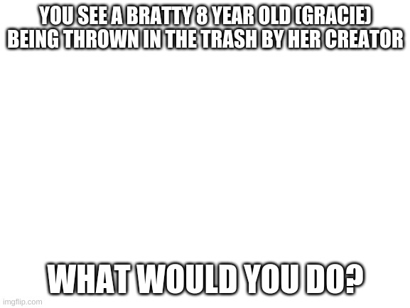 Blank White Template | YOU SEE A BRATTY 8 YEAR OLD (GRACIE) BEING THROWN IN THE TRASH BY HER CREATOR; WHAT WOULD YOU DO? | image tagged in blank white template | made w/ Imgflip meme maker