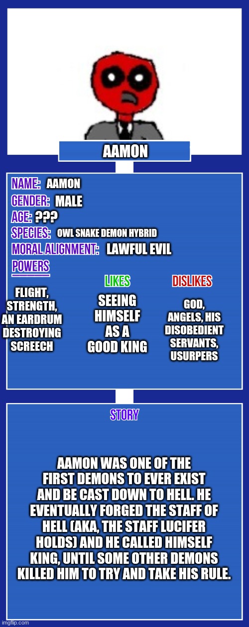 Yes, he was the king before lucifer | AAMON; AAMON; MALE; ??? OWL SNAKE DEMON HYBRID; LAWFUL EVIL; FLIGHT, STRENGTH, AN EARDRUM DESTROYING SCREECH; GOD, ANGELS, HIS DISOBEDIENT SERVANTS, USURPERS; SEEING HIMSELF AS A GOOD KING; AAMON WAS ONE OF THE FIRST DEMONS TO EVER EXIST AND BE CAST DOWN TO HELL. HE EVENTUALLY FORGED THE STAFF OF HELL (AKA, THE STAFF LUCIFER HOLDS) AND HE CALLED HIMSELF KING, UNTIL SOME OTHER DEMONS KILLED HIM TO TRY AND TAKE HIS RULE. | image tagged in oc full showcase v2 | made w/ Imgflip meme maker