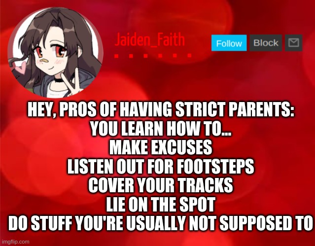 =D | HEY, PROS OF HAVING STRICT PARENTS:
YOU LEARN HOW TO...
MAKE EXCUSES
LISTEN OUT FOR FOOTSTEPS
COVER YOUR TRACKS
LIE ON THE SPOT
DO STUFF YOU'RE USUALLY NOT SUPPOSED TO | image tagged in jaiden announcment | made w/ Imgflip meme maker
