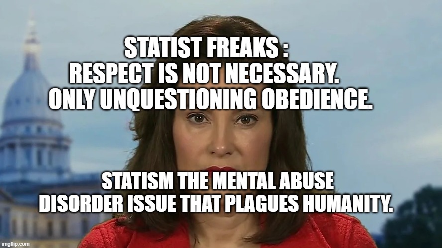 Democrat Michigan Governor Gretchen Whitmer | STATIST FREAKS :    RESPECT IS NOT NECESSARY.     ONLY UNQUESTIONING OBEDIENCE. STATISM THE MENTAL ABUSE DISORDER ISSUE THAT PLAGUES HUMANITY. | image tagged in democrat michigan governor gretchen whitmer | made w/ Imgflip meme maker