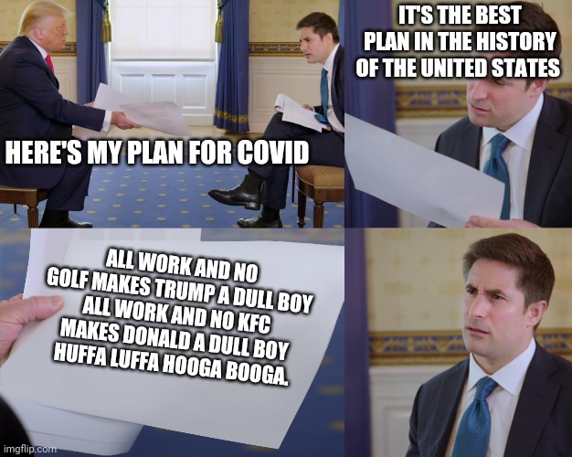 facts | IT'S THE BEST PLAN IN THE HISTORY OF THE UNITED STATES; HERE'S MY PLAN FOR COVID; ALL WORK AND NO GOLF MAKES TRUMP A DULL BOY
ALL WORK AND NO KFC MAKES DONALD A DULL BOY
HUFFA LUFFA HOOGA BOOGA. | image tagged in trump interview | made w/ Imgflip meme maker