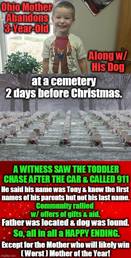 A Christmas Story ~ ~ Police & Town Rallied Full Support for Little Tony | Ohio Mother 
Abandons 3-Year-Old; Along w/ 
His Dog; at a cemetery 
2 days before Christmas. A WITNESS SAW THE TODDLER CHASE AFTER THE CAR & CALLED 911; He said his name was Tony & knew the first 
names of his parents but not his last name. Community rallied 
w/ offers of gifts & aid. Father was located & dog was found. Except for the Mother who will likely win
( Worst ) Mother of the Year! So, all in all a HAPPY ENDING. | image tagged in merry christmas,little boy,abandoned,dog,good folks,happy ending | made w/ Imgflip meme maker