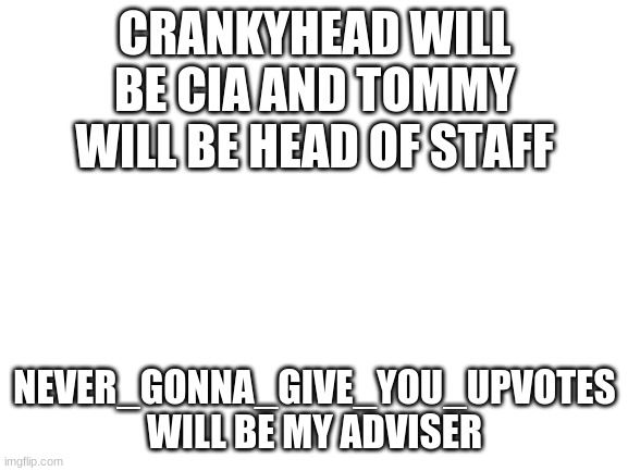 Blank White Template | CRANKYHEAD WILL BE CIA AND TOMMY WILL BE HEAD OF STAFF; NEVER_GONNA_GIVE_YOU_UPVOTES WILL BE MY ADVISER | image tagged in blank white template | made w/ Imgflip meme maker