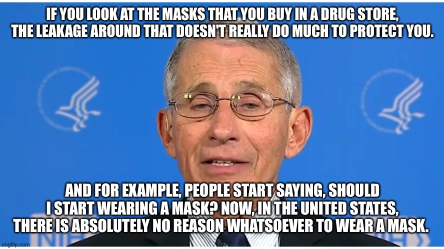 Dr Fauci | IF YOU LOOK AT THE MASKS THAT YOU BUY IN A DRUG STORE, THE LEAKAGE AROUND THAT DOESN'T REALLY DO MUCH TO PROTECT YOU. AND FOR EXAMPLE, PEOPL | image tagged in dr fauci | made w/ Imgflip meme maker