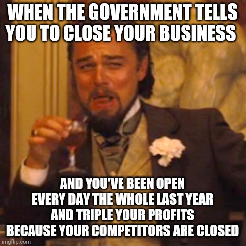 Most hilarious part? Some of my customers are cops who show up in uniform | WHEN THE GOVERNMENT TELLS YOU TO CLOSE YOUR BUSINESS; AND YOU'VE BEEN OPEN EVERY DAY THE WHOLE LAST YEAR AND TRIPLE YOUR PROFITS BECAUSE YOUR COMPETITORS ARE CLOSED | image tagged in memes,laughing leo | made w/ Imgflip meme maker