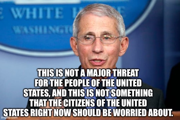 Dr. Fauci | THIS IS NOT A MAJOR THREAT FOR THE PEOPLE OF THE UNITED STATES, AND THIS IS NOT SOMETHING THAT THE CITIZENS OF THE UNITED STATES RIGHT NOW S | image tagged in dr fauci | made w/ Imgflip meme maker