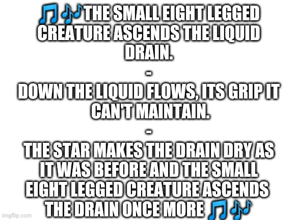 Aaaaaaaaaaa | 🎵🎶THE SMALL EIGHT LEGGED
 CREATURE ASCENDS THE LIQUID 
DRAIN.
-
DOWN THE LIQUID FLOWS, ITS GRIP IT
 CAN'T MAINTAIN.
-
THE STAR MAKES THE DRAIN DRY AS
 IT WAS BEFORE AND THE SMALL 
EIGHT LEGGED CREATURE ASCENDS 
THE DRAIN ONCE MORE 🎵🎶 | image tagged in why | made w/ Imgflip meme maker