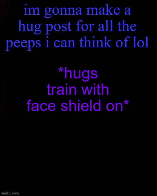 black | im gonna make a hug post for all the peeps i can think of lol; *hugs train with face shield on* | image tagged in black | made w/ Imgflip meme maker