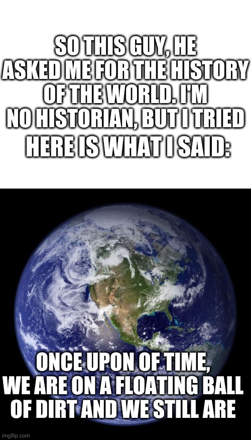 *bill wurtz intensifies | SO THIS GUY, HE ASKED ME FOR THE HISTORY OF THE WORLD. I'M NO HISTORIAN, BUT I TRIED; HERE IS WHAT I SAID:; ONCE UPON OF TIME, WE ARE ON A FLOATING BALL OF DIRT AND WE STILL ARE | image tagged in memes,funny,earth,history,bill wurtz | made w/ Imgflip meme maker