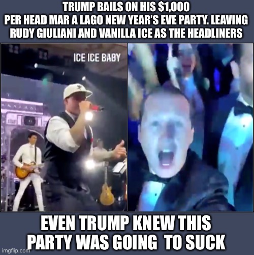 A thousand a head and all I got was a MAGA hat, Vanilla ice and Rudy Giuliani? | TRUMP BAILS ON HIS $1,000
PER HEAD MAR A LAGO NEW YEAR’S EVE PARTY. LEAVING RUDY GIULIANI AND VANILLA ICE AS THE HEADLINERS; EVEN TRUMP KNEW THIS PARTY WAS GOING  TO SUCK | image tagged in donald trump,rudy giuliani,vanilla ice,melania trump,new years eve,sucks | made w/ Imgflip meme maker