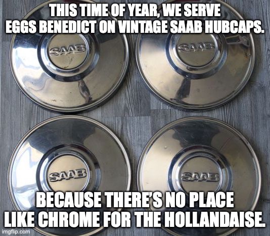 There's no place like chrome for the hollandaise! | THIS TIME OF YEAR, WE SERVE EGGS BENEDICT ON VINTAGE SAAB HUBCAPS. BECAUSE THERE’S NO PLACE LIKE CHROME FOR THE HOLLANDAISE. | image tagged in saab,hubcap,eggs benedict,holidays,chrome,hollandaise | made w/ Imgflip meme maker