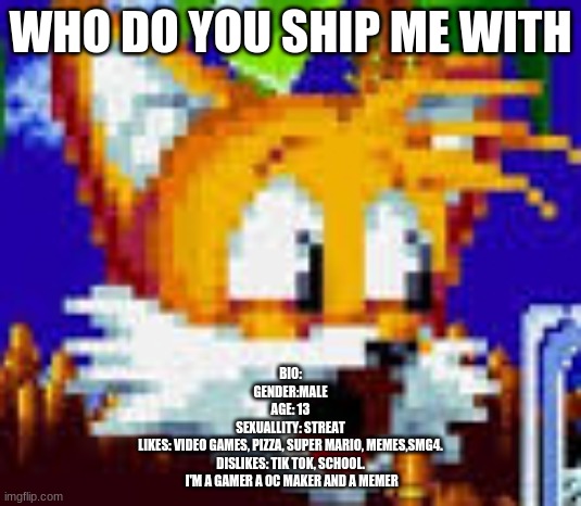 tails pog | WHO DO YOU SHIP ME WITH; BIO:
GENDER:MALE
AGE: 13
SEXUALLITY: STREAT
LIKES: VIDEO GAMES, PIZZA, SUPER MARIO, MEMES,SMG4.
DISLIKES: TIK TOK, SCHOOL.


 I'M A GAMER A OC MAKER AND A MEMER | image tagged in tails pog,memes | made w/ Imgflip meme maker