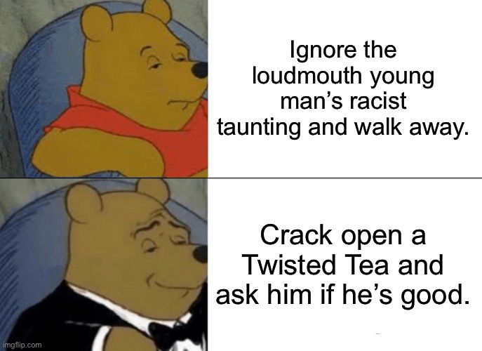 A higher path | Ignore the loudmouth young man’s racist taunting and walk away. Crack open a Twisted Tea and ask him if he’s good. | image tagged in memes,tuxedo winnie the pooh | made w/ Imgflip meme maker