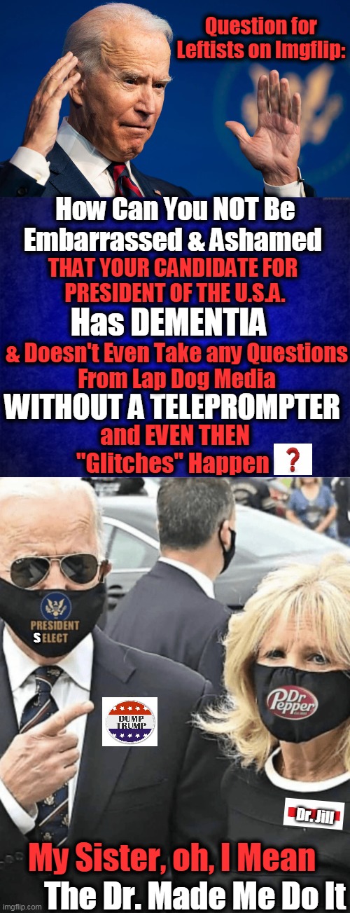 Joe & Jill Fell Down the Hill and Dragged the Country with Them | Question for Leftists on Imgflip:; How Can You NOT Be Embarrassed & Ashamed; THAT YOUR CANDIDATE FOR 
PRESIDENT OF THE U.S.A. Has DEMENTIA; & Doesn't Even Take any Questions
From Lap Dog Media; WITHOUT A TELEPROMPTER; and EVEN THEN
"Glitches" Happen; S; My Sister, oh, I Mean; Dr. Jill; The Dr. Made Me Do It | image tagged in politics,joe biden,dementia,enabler,elder abuse,doctor jill | made w/ Imgflip meme maker